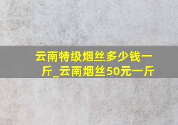 云南特级烟丝多少钱一斤_云南烟丝50元一斤