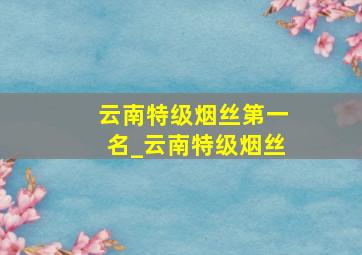 云南特级烟丝第一名_云南特级烟丝