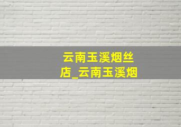 云南玉溪烟丝店_云南玉溪烟