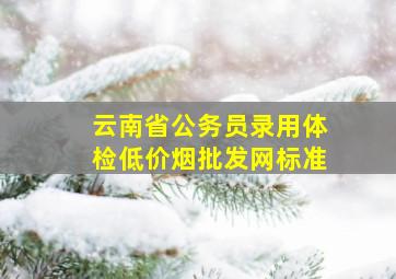 云南省公务员录用体检(低价烟批发网)标准