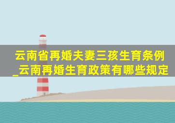 云南省再婚夫妻三孩生育条例_云南再婚生育政策有哪些规定