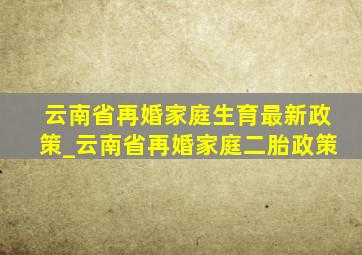 云南省再婚家庭生育最新政策_云南省再婚家庭二胎政策