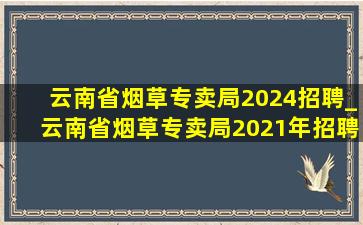 云南省烟草专卖局2024招聘_云南省烟草专卖局2021年招聘