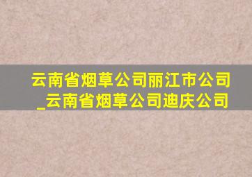 云南省烟草公司丽江市公司_云南省烟草公司迪庆公司