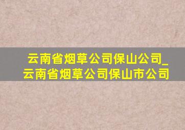 云南省烟草公司保山公司_云南省烟草公司保山市公司