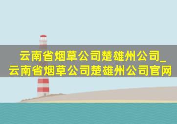 云南省烟草公司楚雄州公司_云南省烟草公司楚雄州公司官网