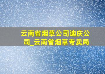 云南省烟草公司迪庆公司_云南省烟草专卖局