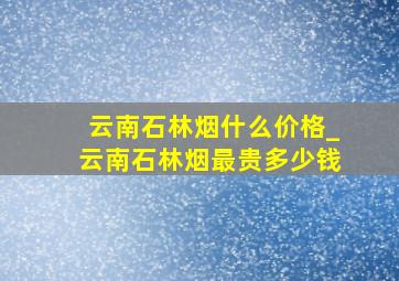 云南石林烟什么价格_云南石林烟最贵多少钱