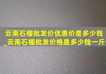 云南石榴批发价优惠价是多少钱_云南石榴批发价格是多少钱一斤