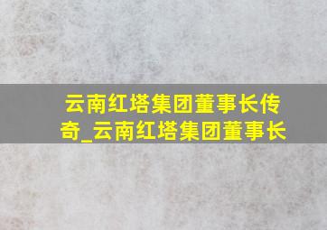 云南红塔集团董事长传奇_云南红塔集团董事长