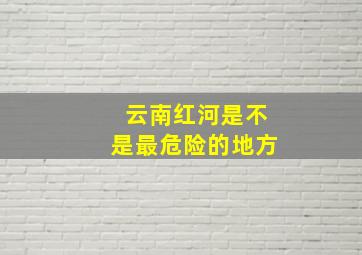 云南红河是不是最危险的地方