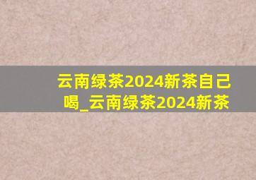 云南绿茶2024新茶自己喝_云南绿茶2024新茶