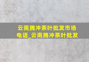 云南腾冲茶叶批发市场电话_云南腾冲茶叶批发