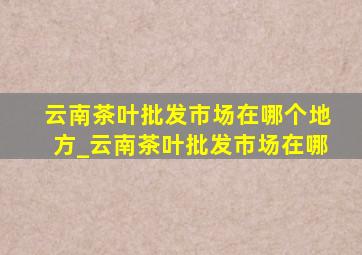 云南茶叶批发市场在哪个地方_云南茶叶批发市场在哪