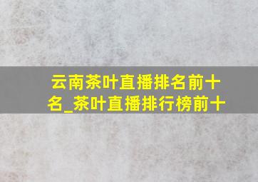 云南茶叶直播排名前十名_茶叶直播排行榜前十