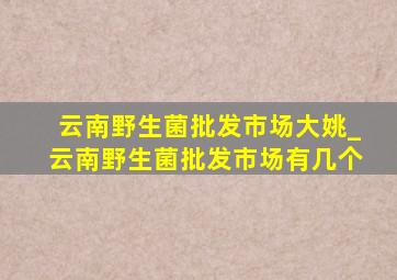 云南野生菌批发市场大姚_云南野生菌批发市场有几个