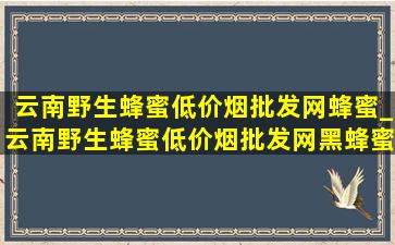 云南野生蜂蜜(低价烟批发网)蜂蜜_云南野生蜂蜜(低价烟批发网)黑蜂蜜