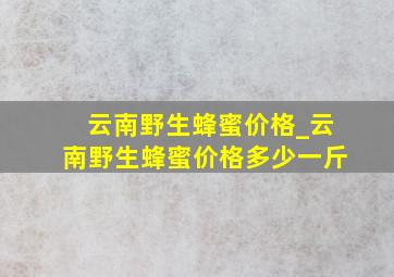 云南野生蜂蜜价格_云南野生蜂蜜价格多少一斤