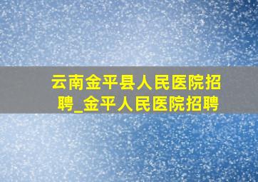 云南金平县人民医院招聘_金平人民医院招聘