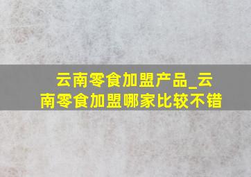 云南零食加盟产品_云南零食加盟哪家比较不错