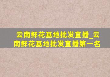 云南鲜花基地批发直播_云南鲜花基地批发直播第一名