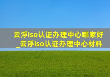 云浮iso认证办理中心哪家好_云浮iso认证办理中心材料