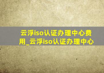 云浮iso认证办理中心费用_云浮iso认证办理中心