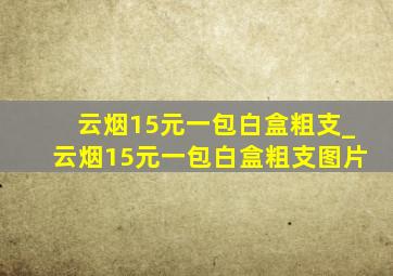 云烟15元一包白盒粗支_云烟15元一包白盒粗支图片