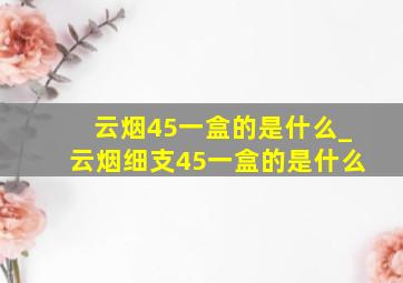 云烟45一盒的是什么_云烟细支45一盒的是什么