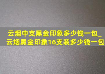 云烟中支黑金印象多少钱一包_云烟黑金印象16支装多少钱一包