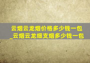 云烟云龙烟价格多少钱一包_云烟云龙细支烟多少钱一包