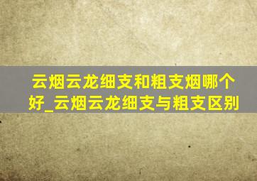 云烟云龙细支和粗支烟哪个好_云烟云龙细支与粗支区别