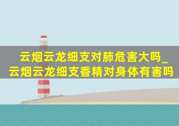 云烟云龙细支对肺危害大吗_云烟云龙细支香精对身体有害吗