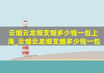 云烟云龙细支烟多少钱一包上海_云烟云龙细支烟多少钱一包