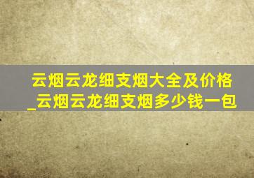 云烟云龙细支烟大全及价格_云烟云龙细支烟多少钱一包