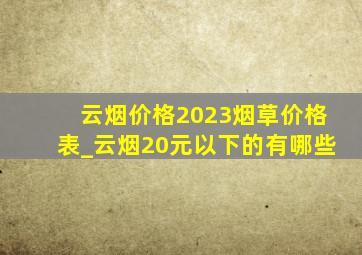 云烟价格2023烟草价格表_云烟20元以下的有哪些