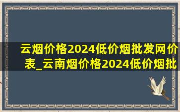 云烟价格2024(低价烟批发网)价表_云南烟价格2024(低价烟批发网)价表