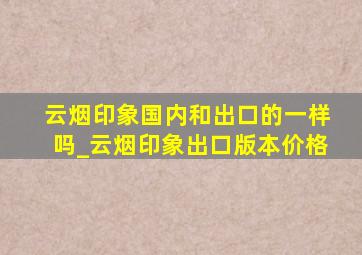 云烟印象国内和出口的一样吗_云烟印象出口版本价格