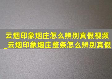 云烟印象烟庄怎么辨别真假视频_云烟印象烟庄整条怎么辨别真假