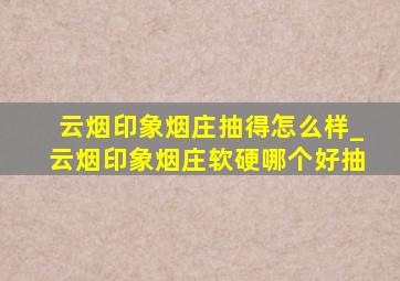 云烟印象烟庄抽得怎么样_云烟印象烟庄软硬哪个好抽