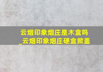 云烟印象烟庄是木盒吗_云烟印象烟庄硬盒掀盖