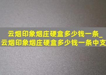 云烟印象烟庄硬盒多少钱一条_云烟印象烟庄硬盒多少钱一条中支