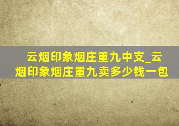 云烟印象烟庄重九中支_云烟印象烟庄重九卖多少钱一包