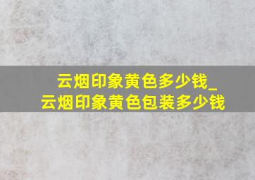 云烟印象黄色多少钱_云烟印象黄色包装多少钱