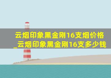 云烟印象黑金刚16支烟价格_云烟印象黑金刚16支多少钱