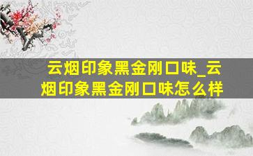 云烟印象黑金刚口味_云烟印象黑金刚口味怎么样