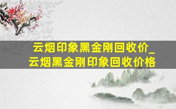 云烟印象黑金刚回收价_云烟黑金刚印象回收价格