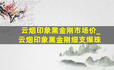 云烟印象黑金刚市场价_云烟印象黑金刚细支爆珠