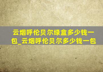 云烟呼伦贝尔绿盒多少钱一包_云烟呼伦贝尔多少钱一包