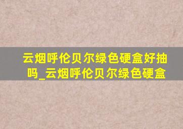 云烟呼伦贝尔绿色硬盒好抽吗_云烟呼伦贝尔绿色硬盒